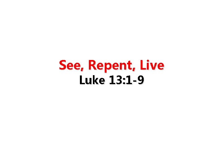 See, Repent, Live Luke 13: 1 -9 See, Repent, Live Luke 13: 1 -9