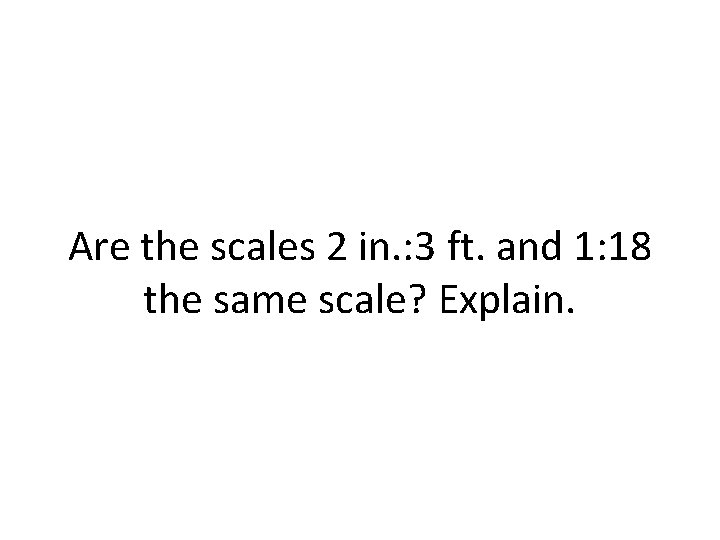 Are the scales 2 in. : 3 ft. and 1: 18 the same scale? Are the scales 2 in. : 3 ft. and 1: 18 the same scale?