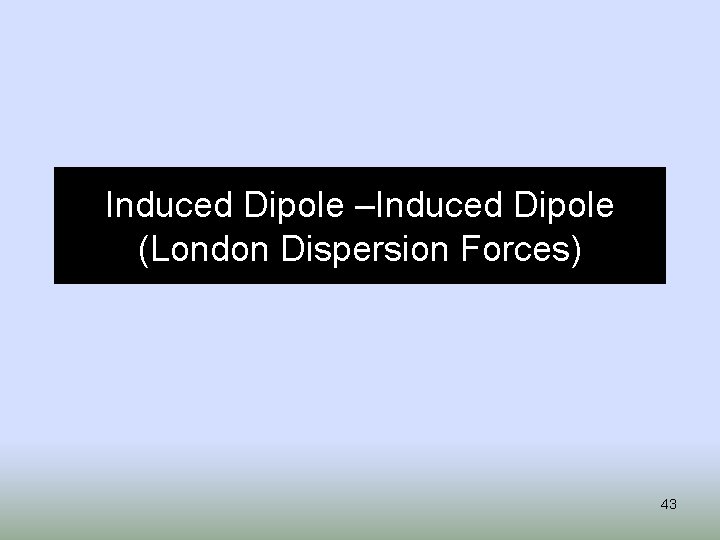 Induced Dipole –Induced Dipole (London Dispersion Forces) 43 
