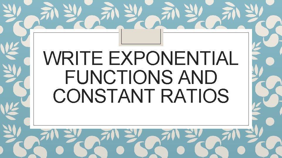 WRITE EXPONENTIAL FUNCTIONS AND CONSTANT RATIOS 