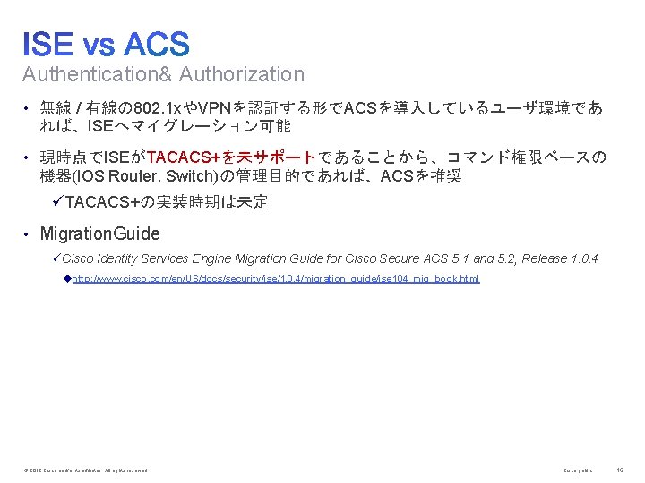 Authentication& Authorization • 無線 / 有線の 802. 1 xやVPNを認証する形でACSを導入しているユーザ環境であ れば、ISEへマイグレーション可能 • 現時点でISEがTACACS+を未サポートであることから、コマンド権限ベースの 機器(IOS Router,