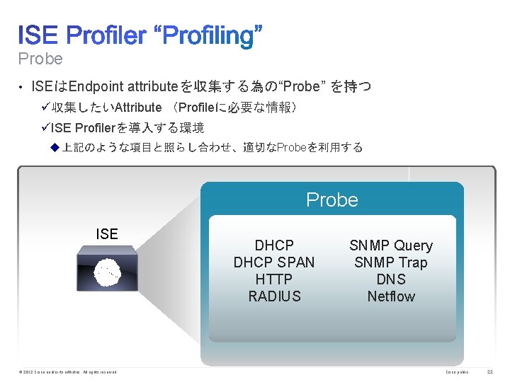 Probe • ISEはEndpoint attributeを収集する為の“Probe” を持つ ü収集したいAttribute （Profileに必要な情報） üISE Profilerを導入する環境 u上記のような項目と照らし合わせ、適切なProbeを利用する Probe ISE © 2012