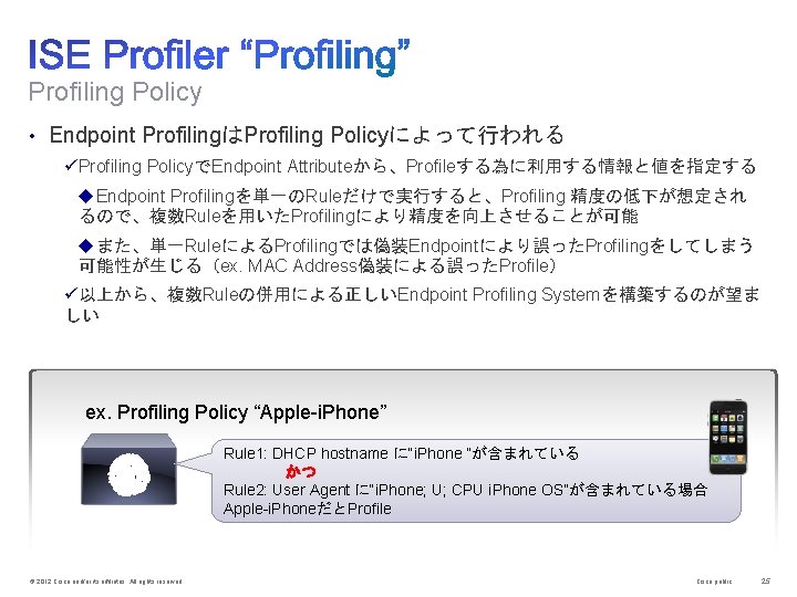 Profiling Policy • Endpoint ProfilingはProfiling Policyによって行われる üProfiling PolicyでEndpoint Attributeから、Profileする為に利用する情報と値を指定する u. Endpoint Profilingを単一のRuleだけで実行すると、Profiling 精度の低下が想定され るので、複数Ruleを用いたProfilingにより精度を向上させることが可能