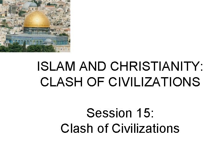 ISLAM AND CHRISTIANITY: CLASH OF CIVILIZATIONS Session 15: Clash of Civilizations 