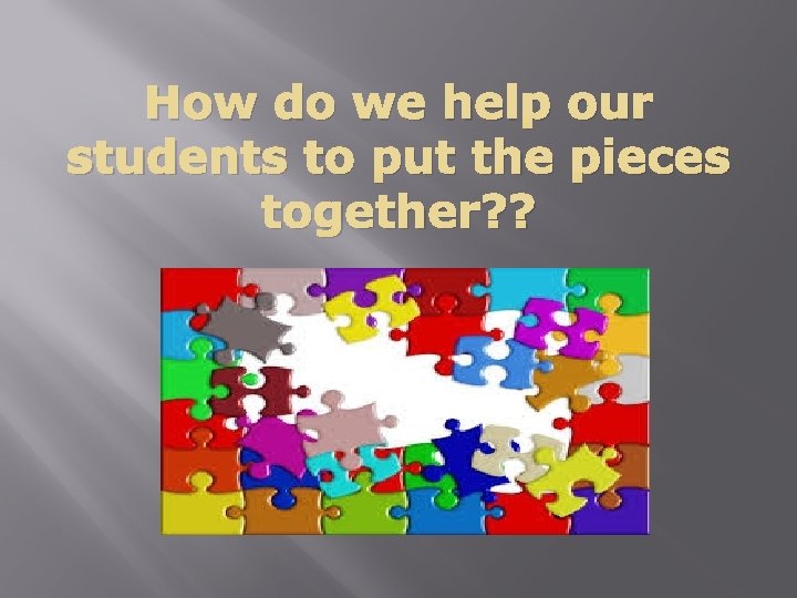 How do we help our students to put the pieces together? ? 