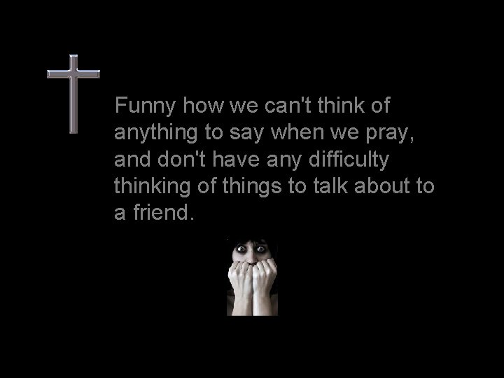 Funny how we can't think of anything to say when we pray, and don't