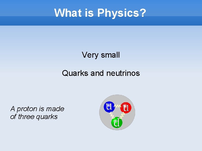 What is Physics? Very small Quarks and neutrinos A proton is made of three