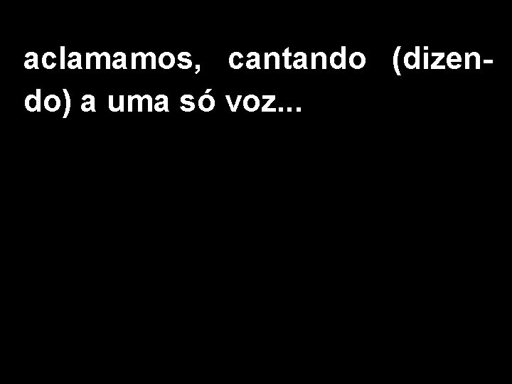 aclamamos, cantando (dizendo) a uma só voz. . . 