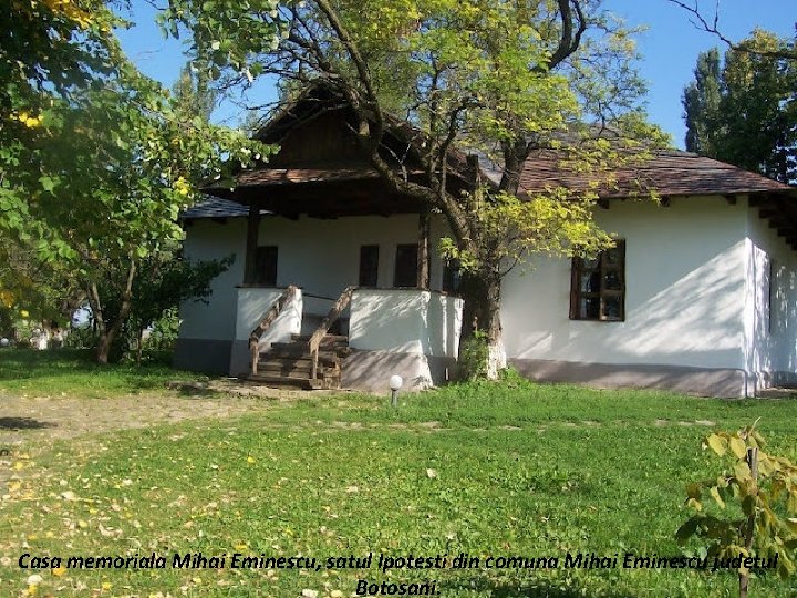 Casa memoriala Mihai Eminescu, satul Ipotesti din comuna Mihai Eminescu judetul Botosani. 