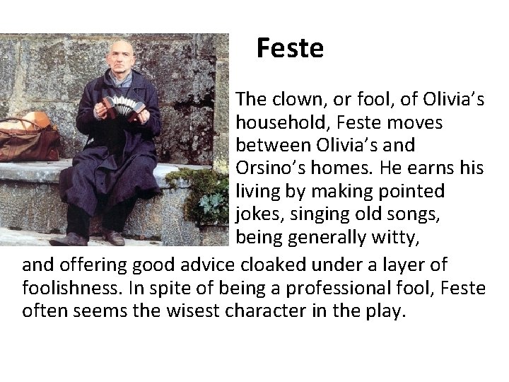 Feste • The clown, or fool, of Olivia’s household, Feste moves between Olivia’s and