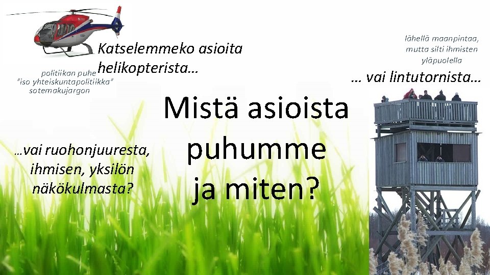 Katselemmeko asioita politiikan puhe helikopterista… ”iso yhteiskuntapolitiikka” sotemakujargon …vai ruohonjuuresta, ihmisen, yksilön näkökulmasta? Mistä