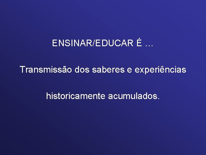 ENSINAR/EDUCAR É … Transmissão dos saberes e experiências historicamente acumulados. 