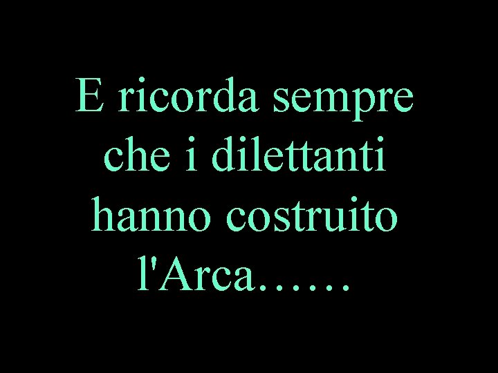 E ricorda sempre che i dilettanti hanno costruito l'Arca…… 