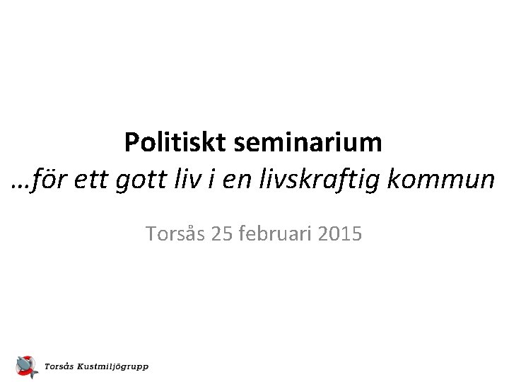 Politiskt seminarium …för ett gott liv i en livskraftig kommun Torsås 25 februari 2015