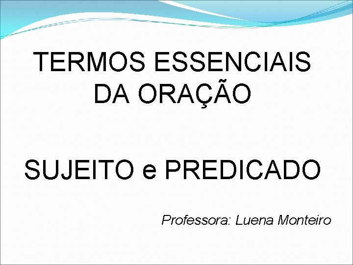TERMOS ESSENCIAIS DA ORAÇÃO SUJEITO e PREDICADO Professora: Luena Monteiro 