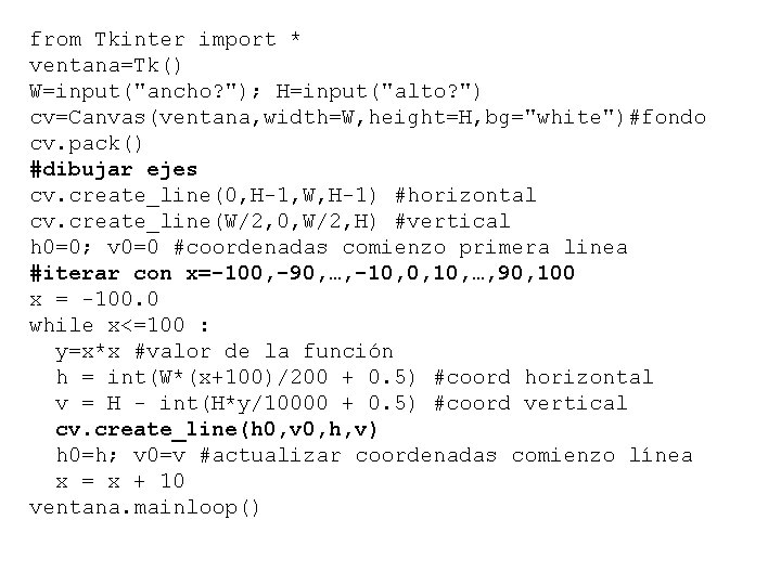 from Tkinter import * ventana=Tk() W=input("ancho? "); H=input("alto? ") cv=Canvas(ventana, width=W, height=H, bg="white")#fondo cv.