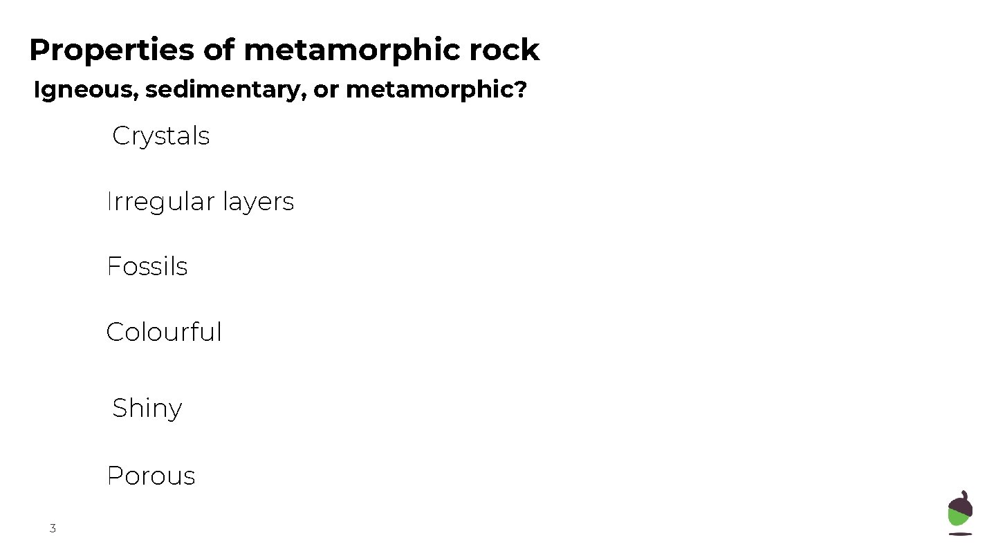 Properties of metamorphic rock Igneous, sedimentary, or metamorphic? Crystals Irregular layers Fossils Colourful Shiny Properties of metamorphic rock Igneous, sedimentary, or metamorphic? Crystals Irregular layers Fossils Colourful Shiny