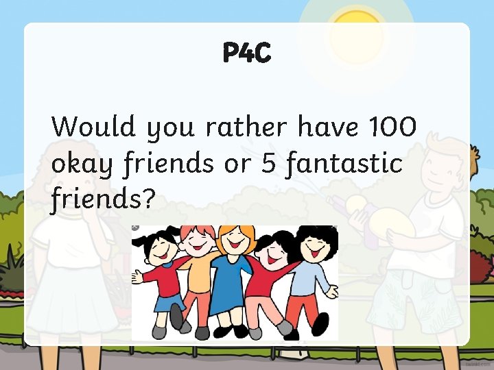 P 4 C Would you rather have 100 okay friends or 5 fantastic friends?