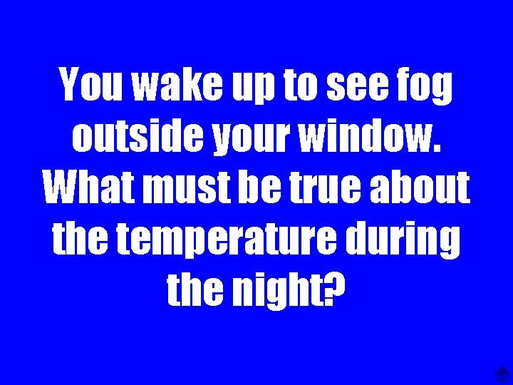 You wake up to see fog outside your window. What must be true about