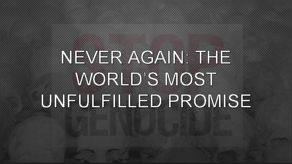 NEVER AGAIN: THE WORLD’S MOST UNFULFILLED PROMISE 