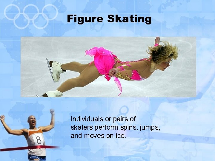 Figure Skating Individuals or pairs of skaters perform spins, jumps, and moves on ice.