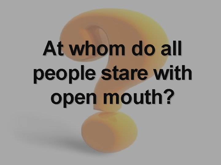 At whom do all people stare with open mouth? 