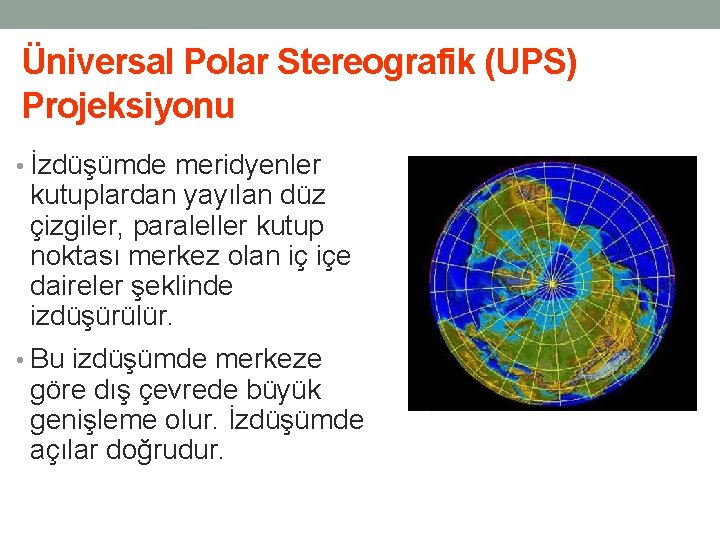 Üniversal Polar Stereografik (UPS) Projeksiyonu • İzdüşümde meridyenler kutuplardan yayılan düz çizgiler, paraleller kutup