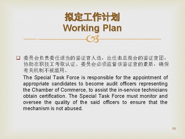 拟定 作计划 Working Plan q 委员会负责委任适当的鉴证官人选，出任由总商会的鉴证官团， 协助在职技 考取认证。委员会必须监督该鉴证官的素质，确保 有关机制不被滥用。 The Special Task Force is