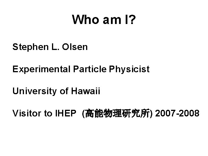 Who am I? Stephen L. Olsen Experimental Particle Physicist University of Hawaii Visitor to