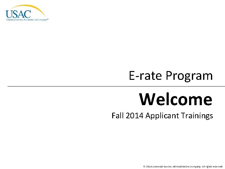 E-rate Program Welcome Fall 2014 Applicant Trainings © 2014 Universal Service Administrative Company. All