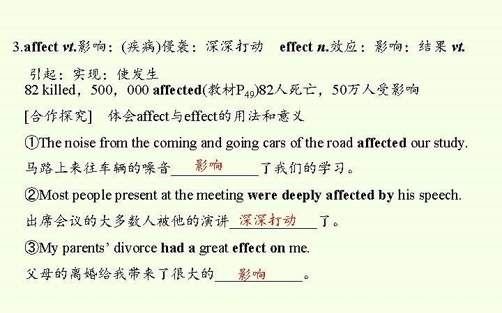 3. affect vt. 影响；(疾病)侵袭；深深打动 effect n. 效应；影响；结果 vt. 引起；实现；使发生 82 killed，500，000 affected(教材P 49)82人死亡，50万人受影响 [合作探究]