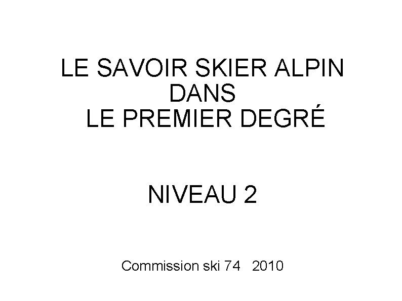 LE SAVOIR SKIER ALPIN DANS LE PREMIER DEGRÉ NIVEAU 2 Commission ski 74 2010