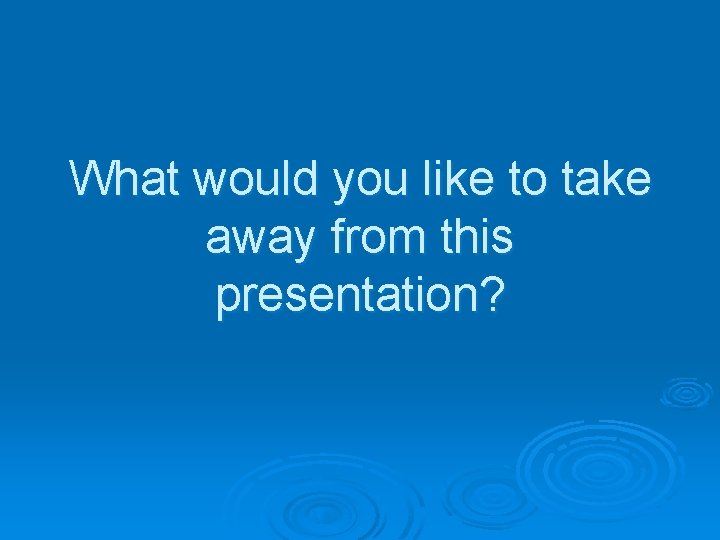 What would you like to take away from this presentation? 