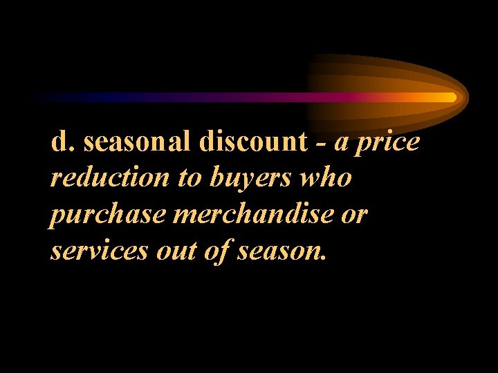 d. seasonal discount - a price reduction to buyers who purchase merchandise or services