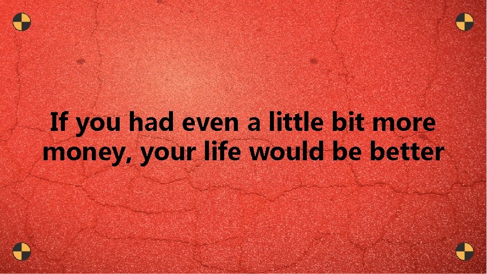 If you had even a little bit more money, your life would be better