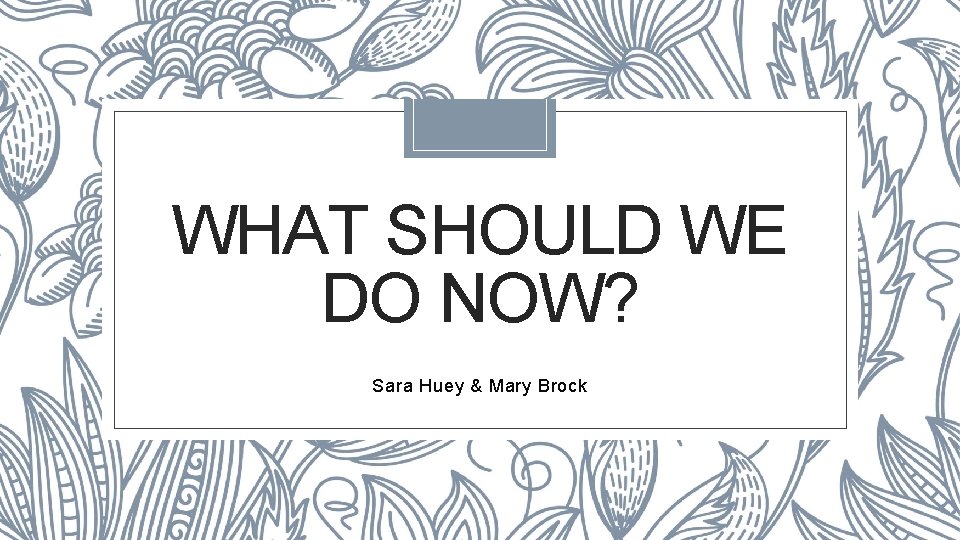 WHAT SHOULD WE DO NOW? Sara Huey & Mary Brock 