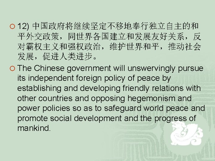 ¡ 12) 中国政府将继续坚定不移地奉行独立自主的和 平外交政策,同世界各国建立和发展友好关系,反 对霸权主义和强权政治,维护世界和平,推动社会 发展,促进人类进步。 ¡ The Chinese government will unswervingly pursue its ¡ 12) 中国政府将继续坚定不移地奉行独立自主的和 平外交政策,同世界各国建立和发展友好关系,反 对霸权主义和强权政治,维护世界和平,推动社会 发展,促进人类进步。 ¡ The Chinese government will unswervingly pursue its