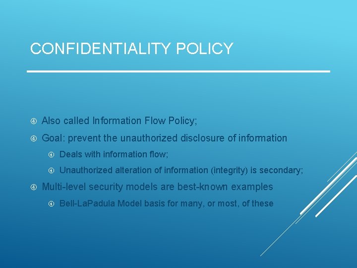 CONFIDENTIALITY POLICY Also called Information Flow Policy; Goal: prevent the unauthorized disclosure of information