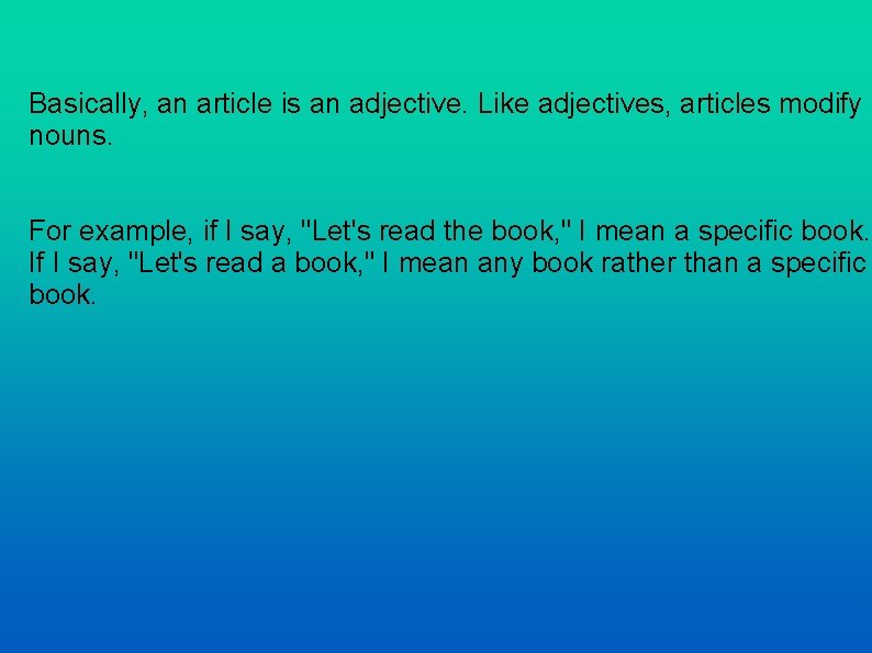 Basically, an article is an adjective. Like adjectives, articles modify nouns. For example, if