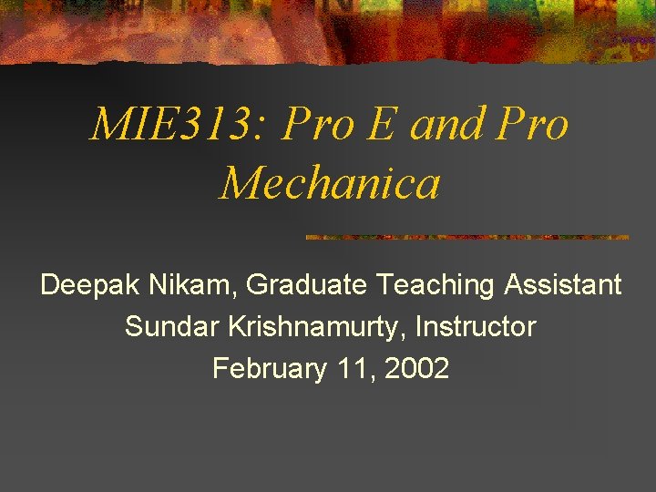 MIE 313: Pro E and Pro Mechanica Deepak Nikam, Graduate Teaching Assistant Sundar Krishnamurty,