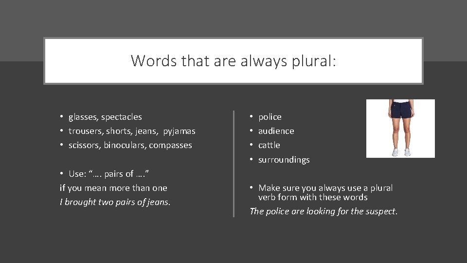 Words that are always plural: • glasses, spectacles • trousers, shorts, jeans, pyjamas •