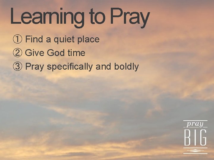 Learning to Pray ① Find a quiet place ② Give God time ③ Pray