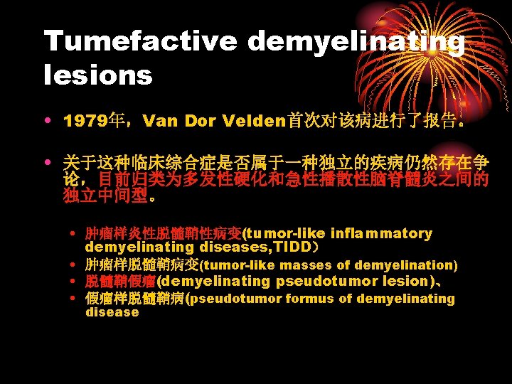 Tumefactive demyelinating lesions • 1979年，Van Dor Velden首次对该病进行了报告。 • 关于这种临床综合症是否属于一种独立的疾病仍然存在争 论，目前归类为多发性硬化和急性播散性脑脊髓炎之间的 独立中间型。 • 肿瘤样炎性脱髓鞘性病变(tumor-like inflammatory