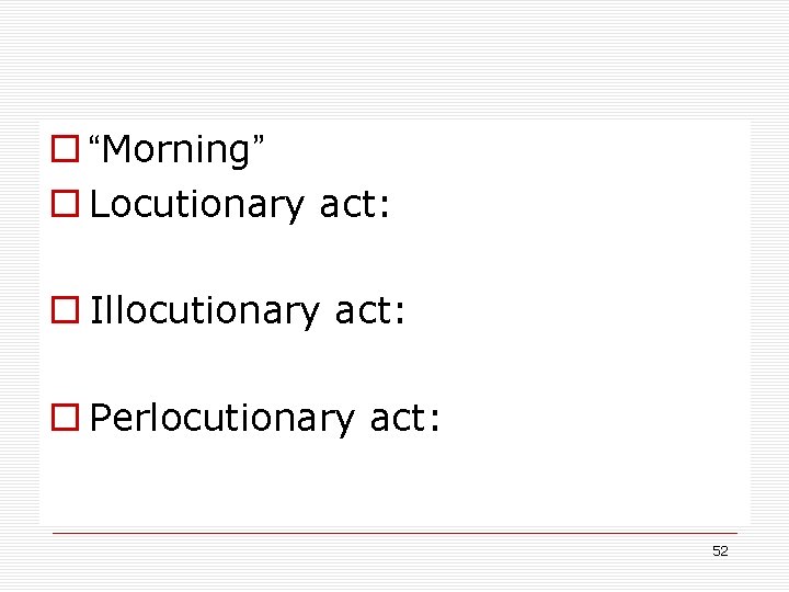 o “Morning” o Locutionary act: o Illocutionary act: o Perlocutionary act: 52 o “Morning” o Locutionary act: o Illocutionary act: o Perlocutionary act: 52