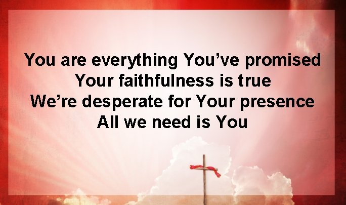 You are everything You’ve promised Your faithfulness is true We’re desperate for Your presence You are everything You’ve promised Your faithfulness is true We’re desperate for Your presence