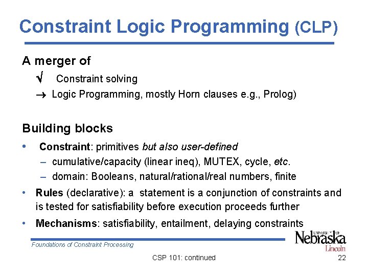 Constraint Logic Programming (CLP) A merger of Constraint solving Logic Programming, mostly Horn clauses Constraint Logic Programming (CLP) A merger of Constraint solving Logic Programming, mostly Horn clauses