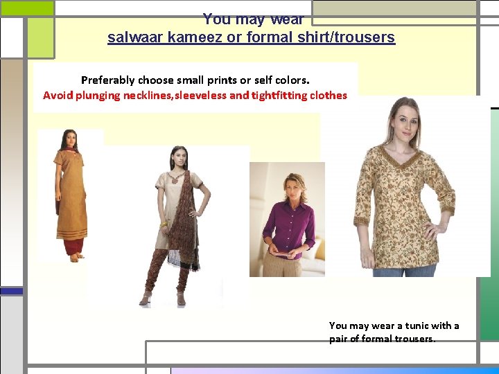 You may wear salwaar kameez or formal shirt/trousers Preferably choose small prints or self