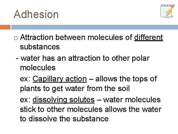 Adhesion Attraction between molecules of different substances - water has an attraction to other