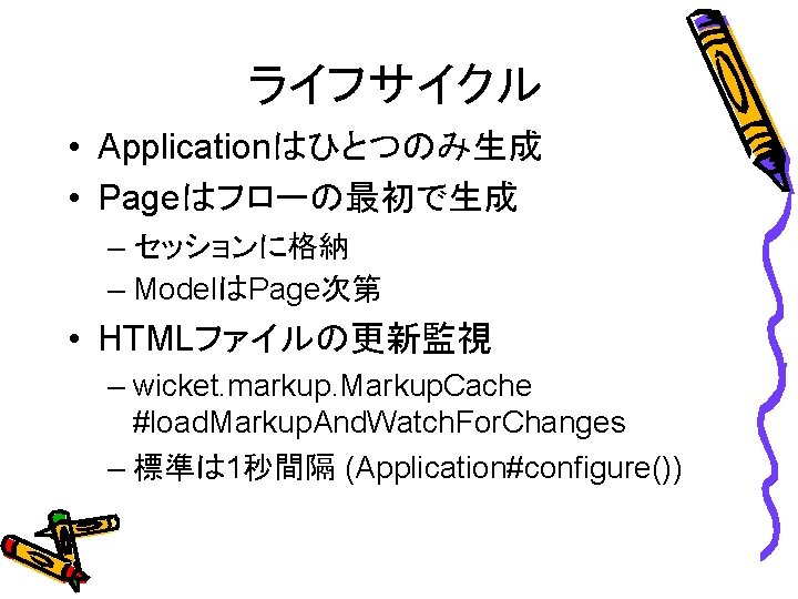 ライフサイクル • Applicationはひとつのみ生成 • Pageはフローの最初で生成 – セッションに格納 – ModelはPage次第 • HTMLファイルの更新監視 – wicket. markup.