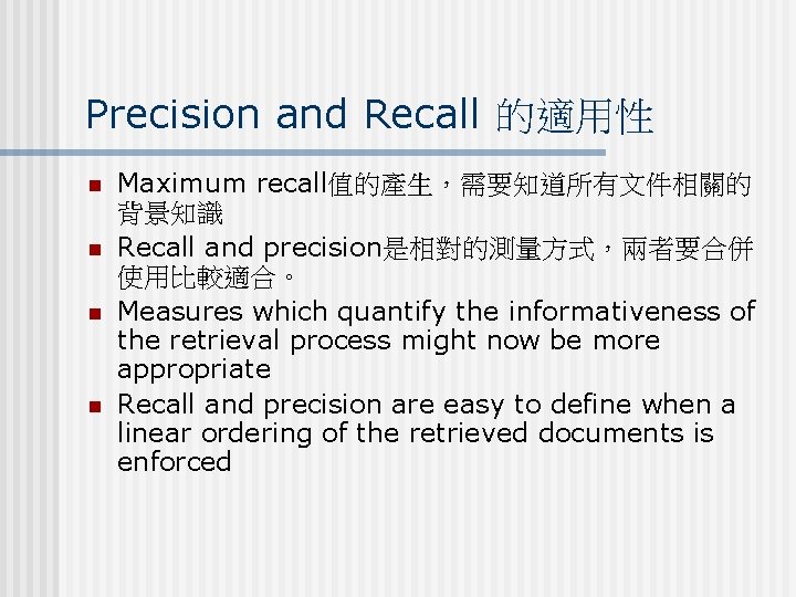 Precision and Recall 的適用性 n n Maximum recall值的產生，需要知道所有文件相關的 背景知識 Recall and precision是相對的測量方式，兩者要合併 使用比較適合。 Measures